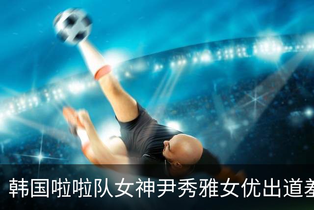 韩国啦啦队女神尹秀雅女优出道羞吐拍摄初体验：男优好厉害